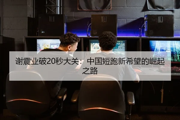 谢震业破20秒大关：中国短跑新希望的崛起之路